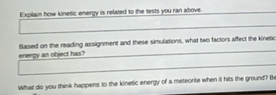 Explain how kinetic energy is related to the tests you ran above. 
Based on the reading assignment and these simulations, what two factors affect the kineti 
energy an object has? 
What do you think happens to the kinetic energy of a meteorite when it hits the ground? Be