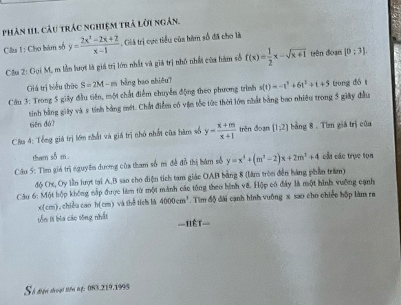 phản 111. câu trác nghiệm trả lời ngân.
Câu 1: Cho hàm số y= (2x^2-2x+2)/x-1 . Giá trì cực tiểu của hàm số đã cho là
Câu 2: Gọi M, m lần lượt là giá trị lớn nhất và giả trị nhỏ nhất của hàm số f(x)= 1/2 x-sqrt(x+1) trên đoạn [0;3].
Giá trị biểu thức S=2M-m bằng bao nhiêu?
Câu 3: Trong 5 giây đầu tiên, một chất điểm chuyến động theo phương trình s(t)=-t^3+6t^2+t+5 trong dó t
tính bằng giây và s tính bằng mét. Chất điểm có vận tốc tức thời lớn nhất bằng bao nhiêu trong 5 giây đầu
tiēn đó?
Câu 4: Tổng giá trị lớn nhất và giá trị nhớ nhất của hàm số y= (x+m)/x+1  trên đoạn [1;2] bằng 8. Tìm giá trị của
thar số m .
Câu 5: Tìm giá trị nguyên đương của tham số m đề đồ thị hàm số y=x^3+(m^2-2)x+2m^2+4 cất các trục tọn
độ Ox, Oy lần lượt tại A,B sao cho diện tích tam giác OAB bằng 8 (làm tròn đến hàng phần trăm)
Câu 6: Một hộp không nập được làm từ một mảnh các tông theo hình về. Hộp có đây là một hình vuỡng cạnh
x(cm), chiều cao h(cm) và thể tích là 4000cm^3. Tìm độ đài cạnh hình vuông x sao cho chiếc hộp làm ra
tổn ít bìa cáo tōng nhất ==Hệt=
Số điện thoại liên hệ: 083.219.1995