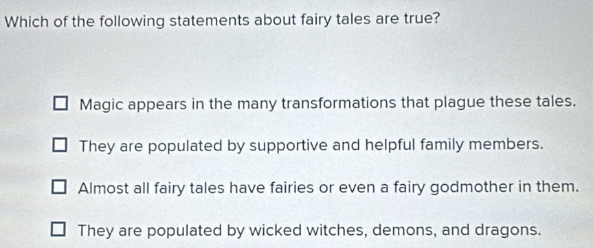 Which of the following statements about fairy tales are true?
Magic appears in the many transformations that plague these tales.
They are populated by supportive and helpful family members.
Almost all fairy tales have fairies or even a fairy godmother in them.
They are populated by wicked witches, demons, and dragons.