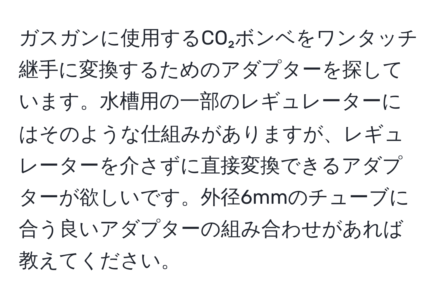 ガスガンに使用するCO₂ボンベをワンタッチ継手に変換するためのアダプターを探しています。水槽用の一部のレギュレーターにはそのような仕組みがありますが、レギュレーターを介さずに直接変換できるアダプターが欲しいです。外径6mmのチューブに合う良いアダプターの組み合わせがあれば教えてください。