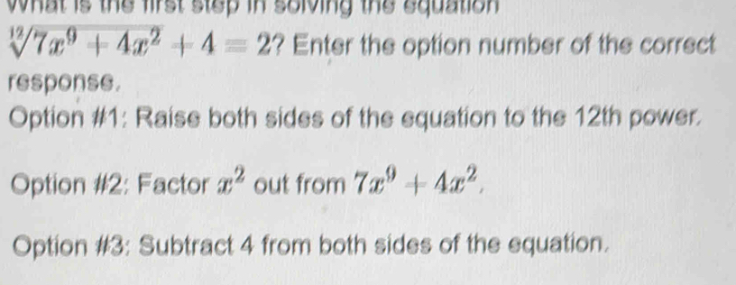 what is the first step in solving the equation .
sqrt[12](7x^9+4x^2)+4=2 ? Enter the option number of the correct
response.
Option #1: Raise both sides of the equation to the 12th power.
Option #2: Factor x^2 out from 7x^9+4x^2.
Option #3: Subtract 4 from both sides of the equation.