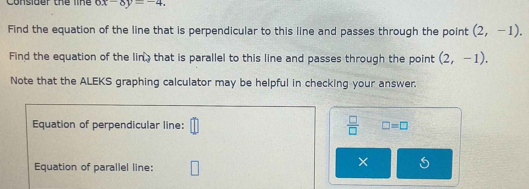 Consider thể line 6x-8y=-4. 
Find the equation of the line that is perpendicular to this line and passes through the point (2,-1). 
Find the equation of the lin, that is parallel to this line and passes through the point (2,-1). 
Note that the ALEKS graphing calculator may be helpful in checking your answer. 
Equation of perpendicular line: □°  □ /□   □ =□
Equation of parallel line: