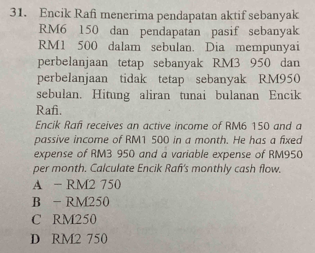 Encik Rafi menerima pendapatan aktif sebanyak
RM6 150 dan pendapatan pasif sebanyak
RM1 500 dalam sebulan. Dia mempunyai
perbelanjaan tetap sebanyak RM3 950 dan
perbelanjaan tidak tetap sebanyak RM950
sebulan. Hitung aliran tunai bulanan Encik
Rafi.
Encik Rafi receives an active income of RM6 150 and a
passive income of RM1 500 in a month. He has a fixed
expense of RM3 950 and a variable expense of RM950
per month. Calculate Encik Rafı's monthly cash flow.
A - RM2 750
B - RM250
C RM250
D RM2 750