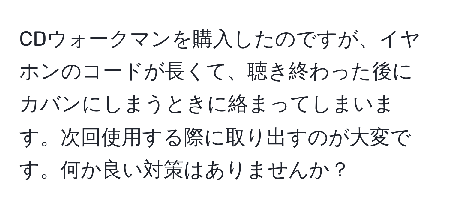 CDウォークマンを購入したのですが、イヤホンのコードが長くて、聴き終わった後にカバンにしまうときに絡まってしまいます。次回使用する際に取り出すのが大変です。何か良い対策はありませんか？