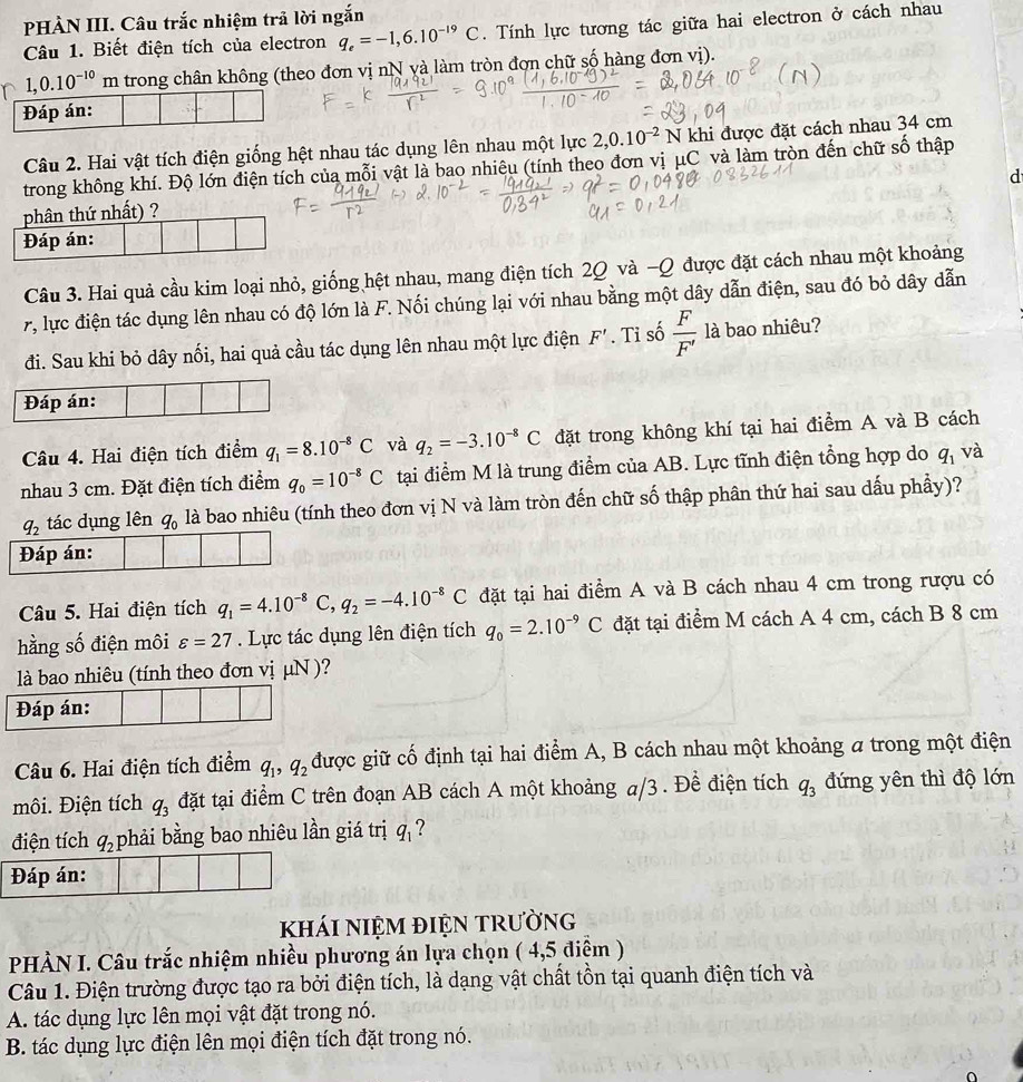 PHÀN III. Câu trắc nhiệm trả lời ngắn
Câu 1. Biết điện tích của electron q_e=-1,6.10^(-19)C. Tính lực tương tác giữa hai electron ở cách nhau
1,0.10^(-10) m trong chân không (theo đơn vị nN yà làm tròn đơn chữ số hàng đơn vị).
Đáp án:
Câu 2. Hai vật tích điện giống hệt nhau tác dụng lên nhau một lực 2,0.10^(-2) N khi được đặt cách nhau 34 cm
trong không khí. Độ lớn điện tích của mỗi vật là bao nhiệu (tính theo đơn vị μC và làm tròn đến chữ số thập
d
phân thứ nhất) ?
Đáp án:
Câu 3. Hai quả cầu kim loại nhỏ, giống hệt nhau, mang điện tích 2Q và −Q được đặt cách nhau một khoảng
l lực điện tác dụng lên nhau có độ lớn là F. Nối chúng lại với nhau bằng một dây dẫn điện, sau đó bỏ dây dẫn
đi. Sau khi bỏ dây nối, hai quả cầu tác dụng lên nhau một lực điện F'. Tỉ số  F/F'  là bao nhiêu?
Đáp án:
Câu 4. Hai điện tích điểm q_1=8.10^(-8)C và q_2=-3.10^(-8)C đặt trong không khí tại hai điểm A và B cách
nhau 3 cm. Đặt điện tích điểm q_0=10^(-8)C tại điểm M là trung điểm của AB. Lực tĩnh điện tổng hợp do q_1 và
q_2 tác dụng lên q_0 là bao nhiêu (tính theo đơn vị N và làm tròn đến chữ số thập phân thứ hai sau dấu phầy)?
Đáp án:
Câu 5. Hai điện tích q_1=4.10^(-8)C,q_2=-4.10^(-8)C đặt tại hai điểm A và B cách nhau 4 cm trong rượu có
hằng số điện môi varepsilon =27. Lực tác dụng lên điện tích q_0=2.10^(-9)C đặt tại điểm M cách A 4 cm, cách B 8 cm
là bao nhiêu (tính theo đơn vị μN )?
Đáp án:
Câu 6. Hai điện tích điểm q_1,q_2 được giữ cố định tại hai điểm A, B cách nhau một khoảng a trong một điện
môi. Điện tích q_3 đặt tại điểm C trên đoạn AB cách A một khoảng a/3 . Để điện tích q_3 đứng yên thì độ lớn
điện tích q_2 phải bằng bao nhiêu lần giá trị q_1 `?
Đáp án:
khái niệm điện trường
PHÀN I. Câu trắc nhiệm nhiều phương án lựa chọn ( 4,5 điệm )
Câu 1. Điện trường được tạo ra bởi điện tích, là dạng vật chất tồn tại quanh điện tích và
A. tác dụng lực lên mọi vật đặt trong nó.
B. tác dụng lực điện lên mọi điện tích đặt trong nó.