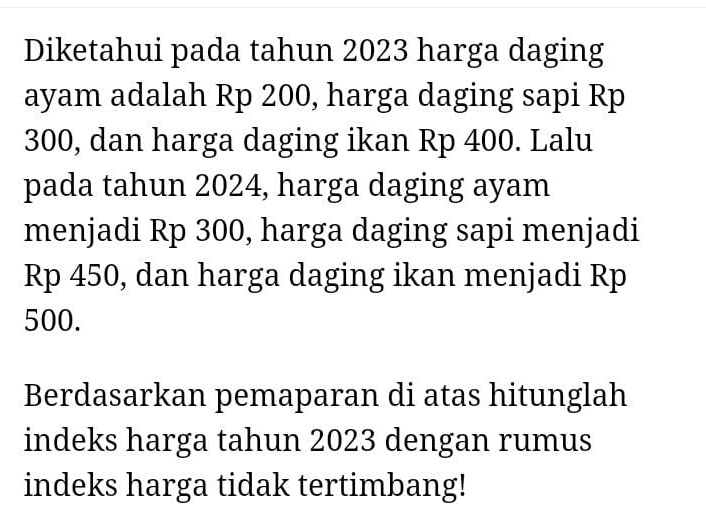 Diketahui pada tahun 2023 harga daging 
ayam adalah Rp 200, harga daging sapi Rp
300, dan harga daging ikan Rp 400. Lalu 
pada tahun 2024, harga daging ayam 
menjadi Rp 300, harga daging sapi menjadi
Rp 450, dan harga daging ikan menjadi Rp
500. 
Berdasarkan pemaparan di atas hitunglah 
indeks harga tahun 2023 dengan rumus 
indeks harga tidak tertimbang!