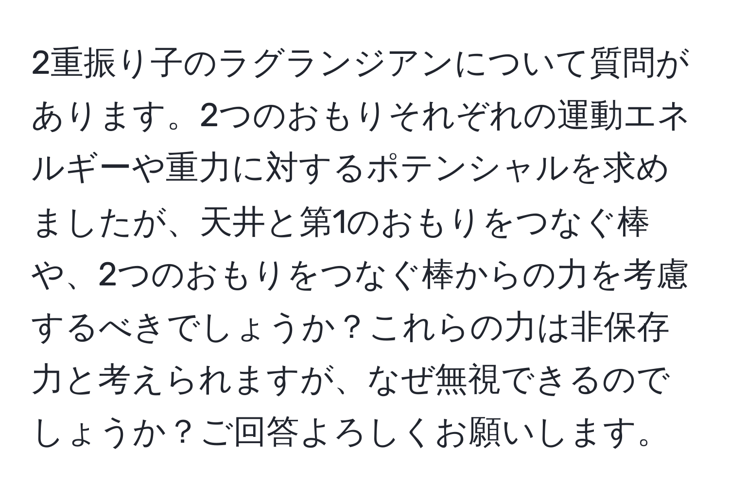 2重振り子のラグランジアンについて質問があります。2つのおもりそれぞれの運動エネルギーや重力に対するポテンシャルを求めましたが、天井と第1のおもりをつなぐ棒や、2つのおもりをつなぐ棒からの力を考慮するべきでしょうか？これらの力は非保存力と考えられますが、なぜ無視できるのでしょうか？ご回答よろしくお願いします。