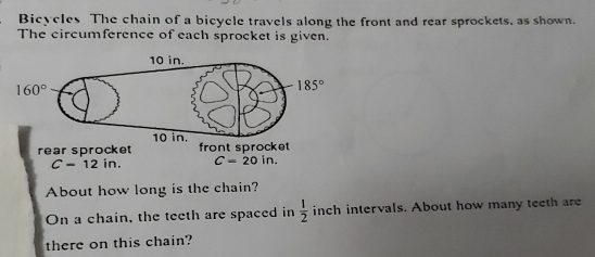 Bicycles The chain of a bicycle travels along the front and rear sprockets, as shown.
The circumference of each sprocket is given.
rear sprocket ont spr
C=12in C=20in.
About how long is the chain?
On a chain, the teeth are spaced in  1/2  inch intervals. About how many teeth are
there on this chain?