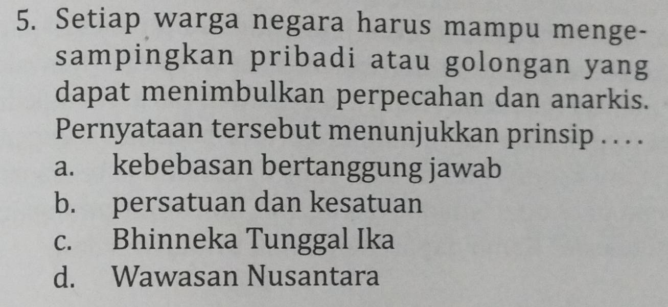 Setiap warga negara harus mampu menge-
sampingkan pribadi atau golongan yang
dapat menimbulkan perpecahan dan anarkis.
Pernyataan tersebut menunjukkan prinsip . . . .
a. kebebasan bertanggung jawab
b. persatuan dan kesatuan
c. Bhinneka Tunggal Ika
d. Wawasan Nusantara