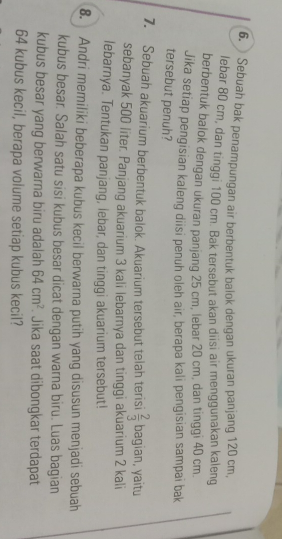 Sebuah bak penampungan air berbentuk balok dengan ukuran panjang 120 cm, 
lebar 80 cm, dan tinggi 100 cm. Bak tersebut akan diisi air menggunakan kaleng 
berbentuk balok dengan ukuran panjang 25 cm, lebar 20 cm, dan tinggi 40 cm. 
Jika setiap pengisian kaleng diisi penuh oleh air, berapa kali pengisian sampai bak 
tersebut penuh? 
7. Sebuah akuarium berbentuk balok. Akuarium tersebut telah terisi  2/3  bagian, yaitu 
sebanyak 500 liter. Panjang akuarium 3 kali lebarnya dan tinggi akuarium 2 kali 
lebarnya. Tentukan panjang, lebar, dan tinggi akuarium tersebut! 
8. Andri memiliki beberapa kubus kecil berwarna putih yang disusun menjadi sebuah 
kubus besar. Salah satu sisi kubus besar dicat dengan warna biru. Luas bagian 
kubus besar yang berwarna biru adalah 64cm^2 Jika saat dibongkar terdapat
64 kubus kecil, berapa volume setiap kubus kecil?