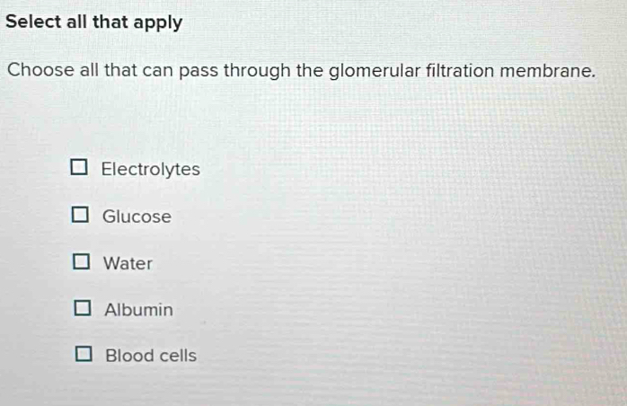 Select all that apply
Choose all that can pass through the glomerular filtration membrane.
Electrolytes
Glucose
Water
Albumin
Blood cells