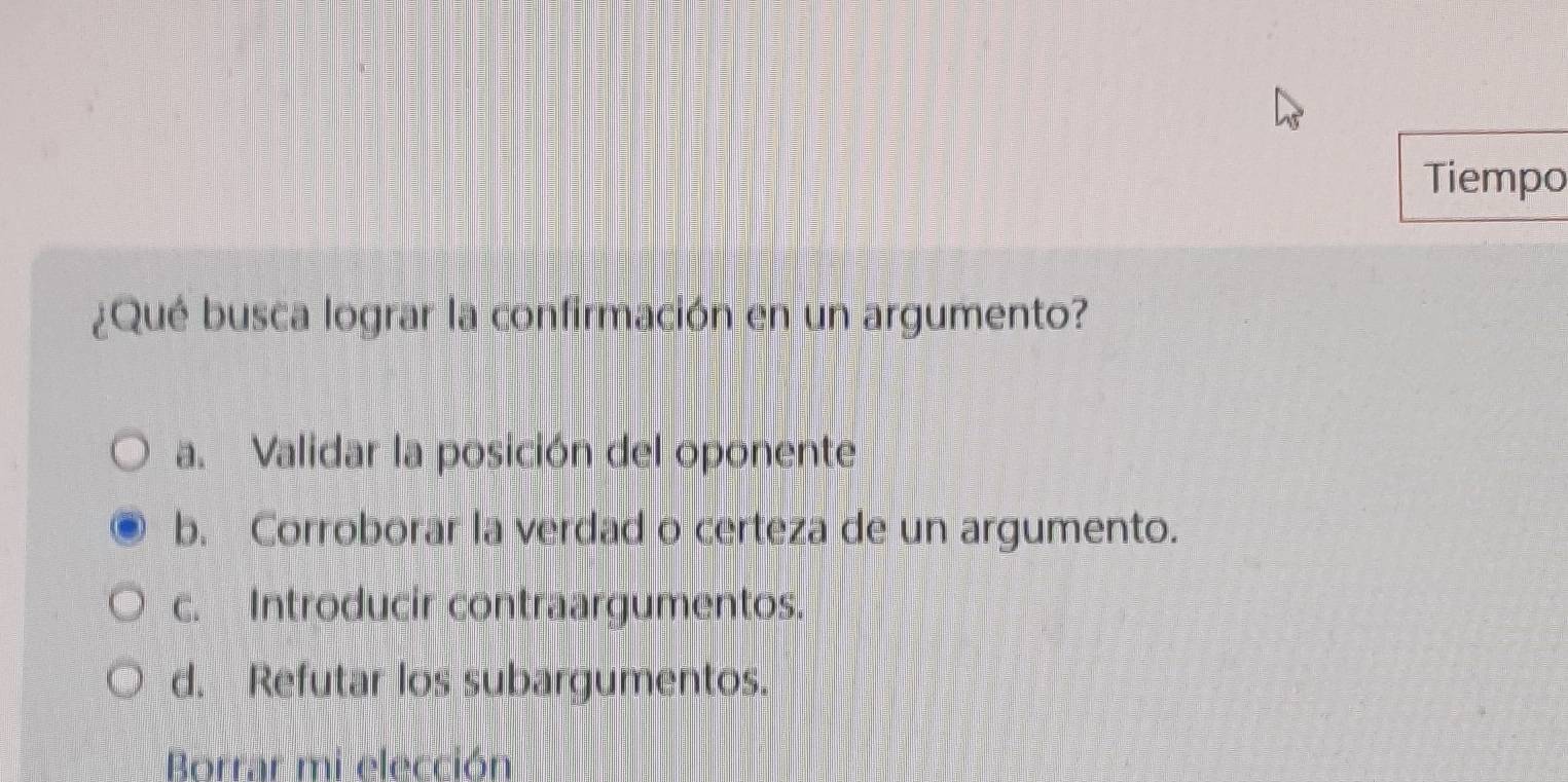 Tiempo
¿Qué busca lograr la confirmación en un argumento?
a. Validar la posición del oponente
b. Corroborar la verdad o certeza de un argumento.
c. Introducir contraargumentos.
d. Refutar los subargumentos.
Borrar mi elección