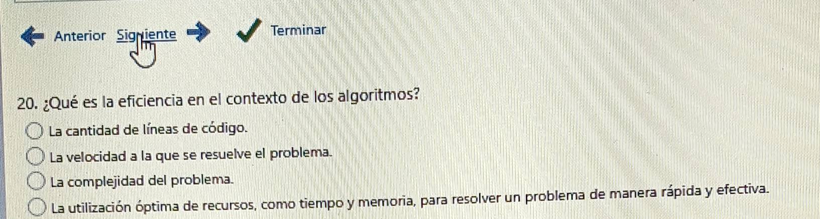 Anterior Signiente Terminar
20. ¿Qué es la eficiencia en el contexto de los algoritmos?
La cantidad de líneas de código.
La velocidad a la que se resuelve el problema.
La complejidad del problema.
La utilización óptima de recursos, como tiempo y memoria, para resolver un problema de manera rápida y efectiva.