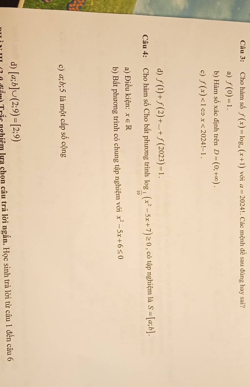 Cho hàm số f(x)=log _a(x+1) với a=2024!. Các mệnh đề sau đúng hay sai?
a) f(0)=1.
b) Hàm số xác định trên D=(0;+∈fty ).
c) f(x)<1Leftrightarrow x<2024!-1.
d) f(1)+f(2)+...+f(2023)=1. 
Câu 4: Cho hàm số Cho bất phương trình log _ 1/10 (x^2-5x+7)≥ 0 , có tập nghiệm là S=[a;b].
a) Điều kiện: x∈ R
b) Bất phương trình có chung tập nghiệm với x^2-5x+6≤ 0
c) a; b; 5 là một cấp số cộng
d) [a;b]∪ (2;9)=[2;9)
điểm) Trắc nghiêm lựa chọn câu trả lời ngắn. Học sinh trả lời từ câu 1 đến câu 6