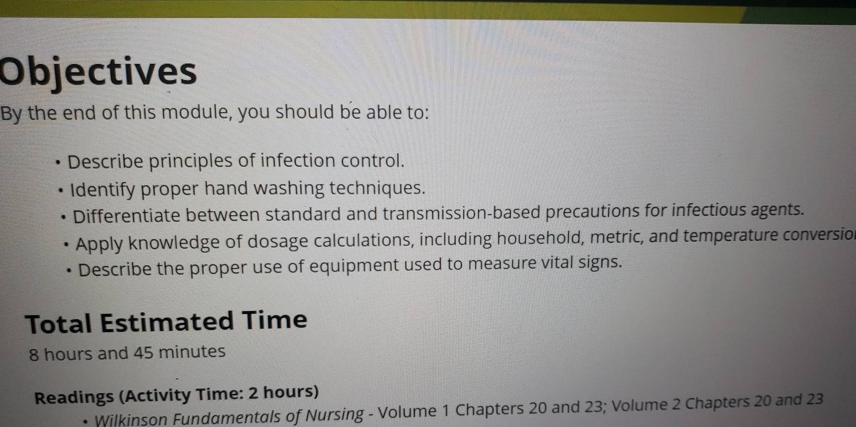 Objectives 
By the end of this module, you should be able to: 
Describe principles of infection control. 
Identify proper hand washing techniques. 
Differentiate between standard and transmission-based precautions for infectious agents. 
Apply knowledge of dosage calculations, including household, metric, and temperature conversio, 
Describe the proper use of equipment used to measure vital signs. 
Total Estimated Time
8 hours and 45 minutes
Readings (Activity Time: 2 hours) 
Wilkinson Fundamentals of Nursing - Volume 1 Chapters 20 and 23; Volume 2 Chapters 20 and 23