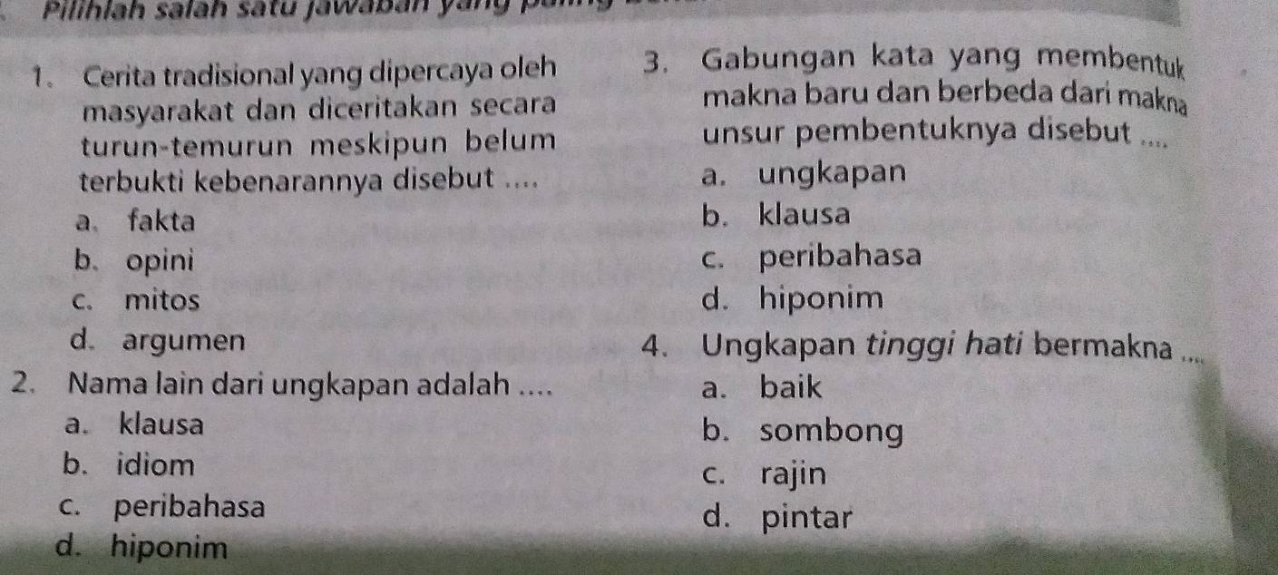 Pilihlah salah satu jawaban yang P 
1. Cerita tradisional yang dipercaya oleh 3. Gabungan kata yang membentuk
masyarakat dan diceritakan secara
makna baru dan berbeda darí makna
turun-temurun meskipun belum
unsur pembentuknya disebut ....
terbukti kebenarannya disebut .... a. ungkapan
a fakta b. klausa
b. opini c. peribahasa
c. mitos d. hiponim
d argumen 4. Ungkapan tinggi hati bermakna ....
2. Nama lain dari ungkapan adalah .... a. baik
a. klausa b. sombong
b. idiom c. rajin
c. peribahasa
d. pintar
d. hiponim