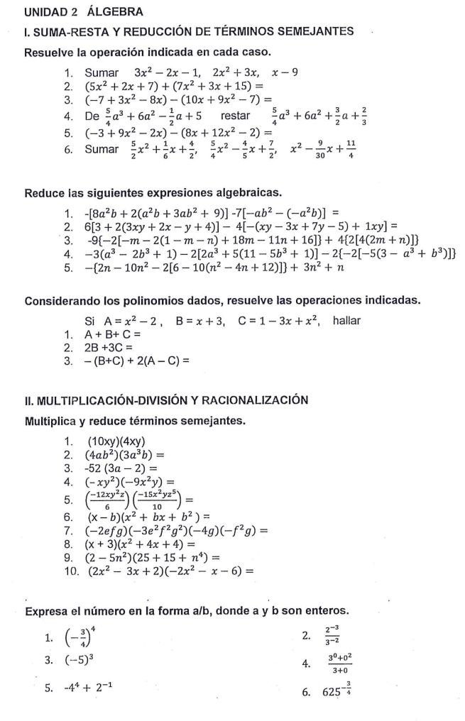 UNIDAD 2 ÁLGEBRA
I. SUMA-RESTA Y REDUCCIÓN DE TÉRMINOS SEMEJANTES
Resuelve la operación indicada en cada caso.
1. Sumar 3x^2-2x-1,2x^2+3x,x-9
2. (5x^2+2x+7)+(7x^2+3x+15)=
3. (-7+3x^2-8x)-(10x+9x^2-7)=
4. De  5/4 a^3+6a^2- 1/2 a+5 restar  5/4 a^3+6a^2+ 3/2 a+ 2/3 
5. (-3+9x^2-2x)-(8x+12x^2-2)=
6. Sumar  5/2 x^2+ 1/6 x+ 4/2 , 5/4 x^2- 4/5 x+ 7/2 ,x^2- 9/30 x+ 11/4 
Reduce las siguientes expresiones algebraicas.
1. -[8a^2b+2(a^2b+3ab^2+9)]-7[-ab^2-(-a^2b)]=
2. 6[3+2(3xy+2x-y+4)]-4[-(xy-3x+7y-5)+1xy]=
3. -9 -2[-m-2(1-m-n)+18m-11n+16] +4 2[4(2m+n)]
4. -3(a^3-2b^3+1)-2[2a^3+5(11-5b^3+1)]-2 -2[-5(3-a^3+b^3)]
5. - 2n-10n^2-2[6-10(n^2-4n+12)] +3n^2+n
Considerando los polinomios dados, resuelve las operaciones indicadas.
Si A=x^2-2,B=x+3,C=1-3x+x^2 , hallar
1. A+B+C=
2. 2B+3C=
3. -(B+C)+2(A-C)=
II. MULTIPLICACIÓN-DIVISIÓN Y RACIONALIZACIÓN
Multiplica y reduce términos semejantes.
1. (10xy)(4xy)
2. (4ab^2)(3a^3b)=
3. -52(3a-2)=
4. (-xy^2)(-9x^2y)=
5. ( (-12xy^2z)/6 )( (-15x^2yz^5)/10 )=
6. (x-b)(x^2+bx+b^2)=
7. (-2efg)(-3e^2f^2g^2)(-4g)(-f^2g)=
8. (x+3)(x^2+4x+4)=
9. (2-5n^2)(25+15+n^4)=
10. (2x^2-3x+2)(-2x^2-x-6)=
Expresa el número en la forma a/b, donde a y b son enteros.
2.
1. (- 3/4 )^4  (2^(-3))/3^(-2) 
3. (-5)^3  (3^0+0^2)/3+0 
4.
5. -4^4+2^(-1)
6. 625^(-frac 3)4