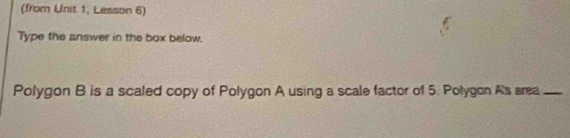 (from Unit 1, Lesson 6) 
Type the answer in the box below. 
Polygon B is a scaled copy of Polygon A using a scale factor of 5. Polygon As area_