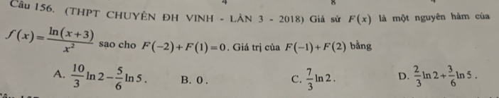 (THPT CHUYÊN ĐH VINH - LÀN 3 - 2018) Giả sử F(x) là một nguyên hàm của
f(x)= (ln (x+3))/x^2  sao cho F(-2)+F(1)=0. Giá trị của F(-1)+F(2) bằng
A.  10/3 ln 2- 5/6 ln 5. B. 0. C.  7/3 ln 2. D.  2/3 ln 2+ 3/6 ln 5.