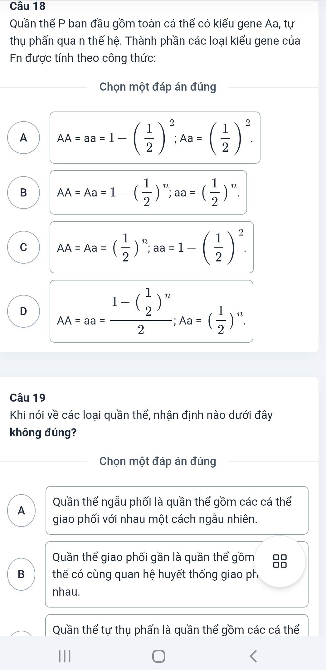 Quần thể P ban đầu gồm toàn cá thể có kiểu gene Aa, tự
thụ phấn qua n thế hệ. Thành phần các loại kiểu gene của
Fn được tính theo công thức:
Chọn một đáp án đúng
A AA=aa=1-( 1/2 )^2; Aa=( 1/2 )^2.
B AA=Aa=1-( 1/2 )^n; aa=( 1/2 )^n.
C AA=Aa=( 1/2 )^n; aa=1-( 1/2 )^2.
D _AA=aa=frac 1-( 1/2 )^n2; Aa=( 1/2 )^n. 
Câu 19
Khi nói về các loại quần thể, nhận định nào dưới đây
không đúng?
Chọn một đáp án đúng
Quần thể ngẫu phối là quần thể gồm các cá thể
A
giao phối với nhau một cách ngẫu nhiên.
Quần thể giao phối gần là quần thể gồm
B thể có cùng quan hệ huyết thống giao ph
nhau.
Quần thể tự thụ phấn là quần thể gồm các cá thể