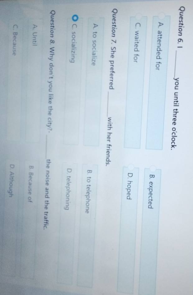 1 _you until three o'clock.
A. attended for B. expected
C. waited for D. hoped
Question 7. She preferred _with her friends.
A. to socialize B. to telephone
C. socializing D. telephoning
Question 8. Why don't you like the city?- _the noise and the traffic.
A. Until B. Because of
C. Because D. Although
