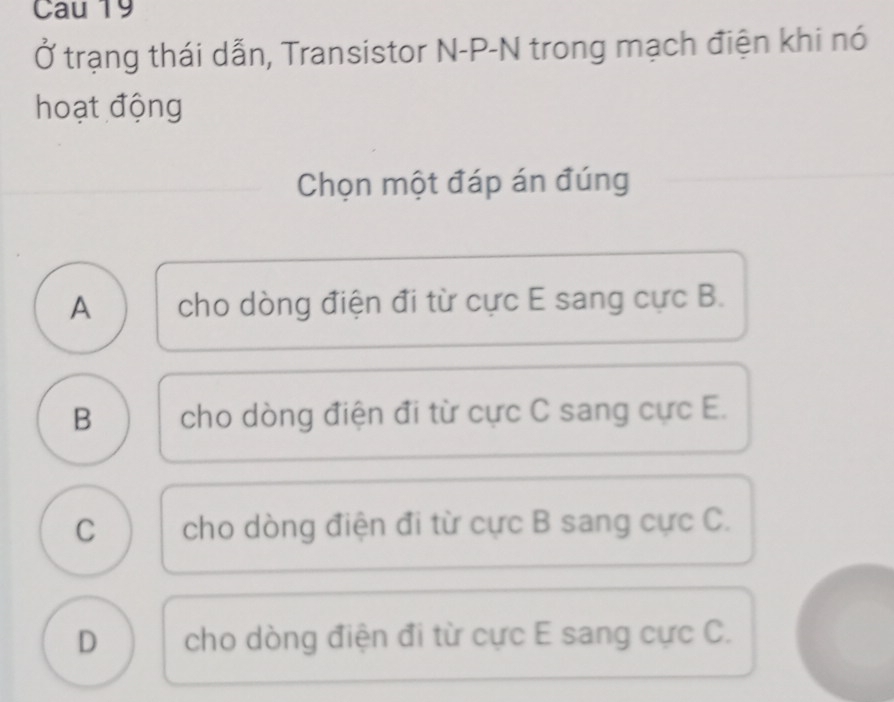 Cau 19
Ở trạng thái dẫn, Transistor N-P-N trong mạch điện khi nó
hoạt động
Chọn một đáp án đúng
A cho dòng điện đi từ cực E sang cực B.
B cho dòng điện đi từ cực C sang cực E.
C cho dòng điện đi từ cực B sang cực C.
D cho dòng điện đi từ cực E sang cực C.