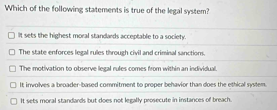 Which of the following statements is true of the legal system?
It sets the highest moral standards acceptable to a society.
The state enforces legal rules through civil and criminal sanctions.
The motivation to observe legal rules comes from within an individual.
It involves a broader-based commitment to proper behavior than does the ethical system.
It sets moral standards but does not legally prosecute in instances of breach.