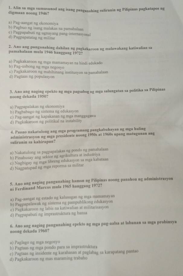 Alin sa mga sumusunod ang isang pangunahing suliranin ng Pilipinas pagkatapos ng
digmaan noong 1946?
a) Pag-aangat ng ekonomiya
b) Pagbuo ng isang malakas na pamahalaan
c) Pagpapabuti ng ugnayang pang-internasyonal
d) Pagpapatatag ng militar
2. Ano ang pangunahing dahilan ng pagkakaroon ng malawakang katiwalian sa
pamahalaan mula 1946 hanggang 1972?
a) Pagkakaroon ng mga mamamayan na hindi edukado
b) Pag-usbong ng mga negosyo
c) Pagkakaroon ng mahihinang institusyon sa pamahalaan
d) Pagtaas ng populasyon
3. Ano ang naging epekto ng mga pagsabog ng mga salungatan sa politika sa Pilipinas
noong dekada 1950?
a) Pagpapalakas ng ekonomiya
b) Pagbabago ng sistema ng edukasyon
c) Pag-aangat ng kapakanan ng mga manggagawa
d) Pagkakaroon ng politikal na instability
4. Paano nakatulong ang mga programang pangkabuhayan ng mga huling
administrasyon ng mga presidente noong 1950s at 1960s upang matugunan ang
suliranin sa kahirapan?
a) Nakatulong sa pagpapalakas ng pondo ng pamahalaan
b) Pinahusay ang sektor ng agrikultura at industriya
c) Nagbigay ng mga libreng edukasyon sa mga kabataan
d) Nagpatupad ng mga reporma sa militar
5. Ano ang naging pangunahing hamon ng Pilipinas noong panahon ng administrasyon
ni Ferdinand Marcos mula 1965 hanggang 1972?
a) Pag-aangat ng estado ng kalusugan ng mga mamamayan
b) Pagpapalawak ng sistema ng pampublikong edukasyon
c) Pagkakaroon ng labis na katiwalian at militarisasyon
d) Pagpapabuti ng imprastruktura ng bansa
6. Ano ang naging pangunahing epekto ng mga pag-aalsa at labanan sa mga probinsya
noong dekada 1960?
a) Paglago ng mga negosyo
b) Pagtaas ng mga pondo para sa imprastruktura
c) Pagtaas ng insidente ng karahasan at paglabag sa karapatang pantao
d) Pagkakaroon ng mas maraming trabaho