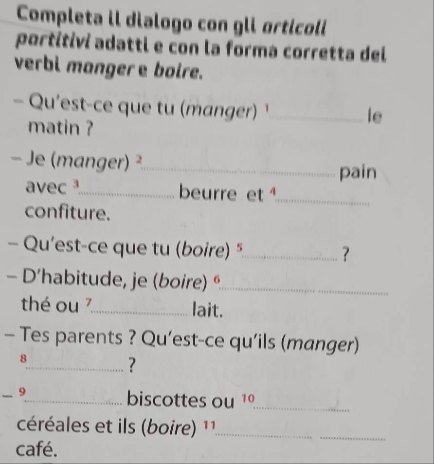 Completa il dialogo con gli orticoli 
portitivi adatti e con la forma corretta del 
verbi manger e bolre. 
- Qu'est-ce que tu (manger) ¹_ 
matin ? 
le 
- Je (manger) ²_ 
pain 
avec _beurre et ¹_ 
confiture. 
- Qu’est-ce que tu (boire) "_ 
? 
- D’habitude, je (boire) é_ 
thé ou 7_ lait. 
- Tes parents ? Qu’est-ce qu’ils (manger) 
8 
_? 
- 9_ 
biscottes ou 1º_ 
céréales et ils (boire) 11_ 
café. 
_