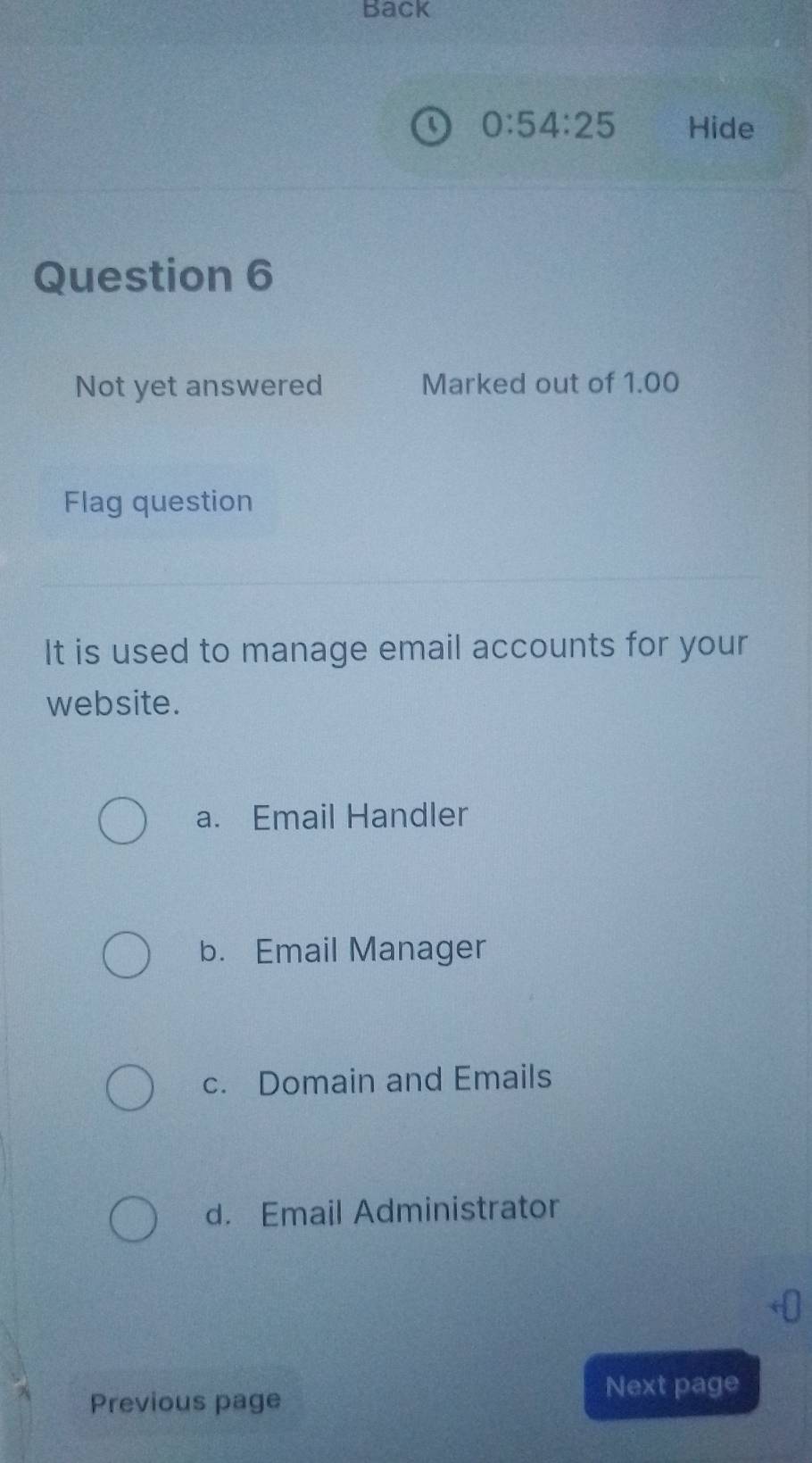 Back
0:54:25 Hide
Question 6
Not yet answered Marked out of 1.00
Flag question
It is used to manage email accounts for your
website.
a. Email Handler
b. Email Manager
c. Domain and Emails
d. Email Administrator
Previous page
Next page