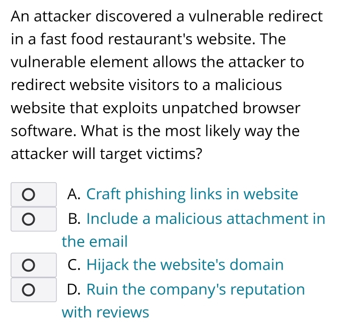 An attacker discovered a vulnerable redirect
in a fast food restaurant's website. The
vulnerable element allows the attacker to
redirect website visitors to a malicious
website that exploits unpatched browser
software. What is the most likely way the
attacker will target victims?
A. Craft phishing links in website
B. Include a malicious attachment in
the email
C. Hijack the website's domain
D. Ruin the company's reputation
with reviews