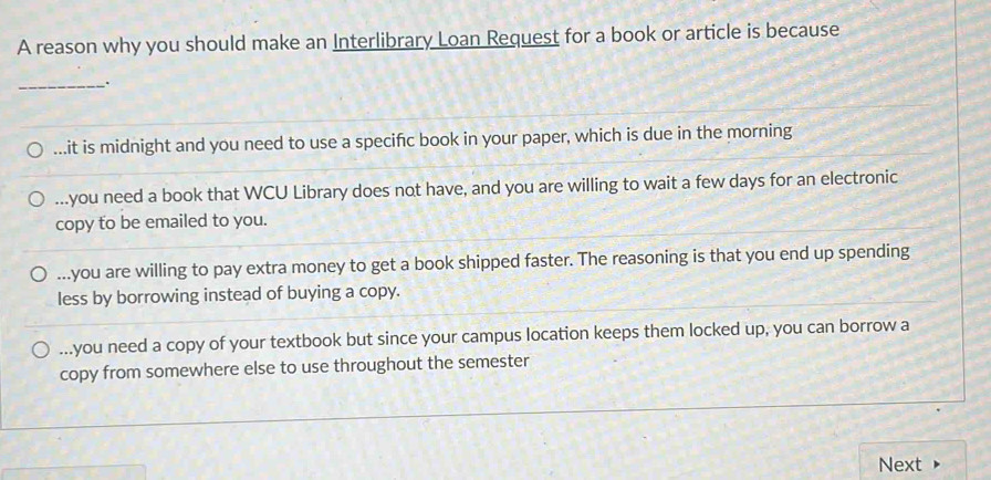 A reason why you should make an Interlibrary Loan Request for a book or article is because
_....it is midnight and you need to use a specific book in your paper, which is due in the morning...you need a book that WCU Library does not have, and you are willing to wait a few days for an electronic
copy to be emailed to you....you are willing to pay extra money to get a book shipped faster. The reasoning is that you end up spending
less by borrowing instead of buying a copy....you need a copy of your textbook but since your campus location keeps them locked up, you can borrow a
copy from somewhere else to use throughout the semester
Next