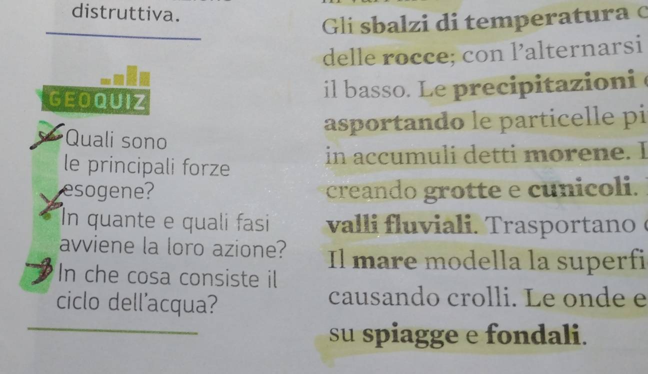 distruttiva. 
Gli sbalzi di temperatura c 
delle rocce; con l’alternarsi 
GEOQUIZ 
il basso. Le precipitazioni 
asportando le particelle pi 
Quali sono 
le principali forze 
in accumuli detti morene. I 
esogene? creando grotte e cunicoli. 
In quante e quali fasi val i ra o ta 
avviene la loro azione? Il mare modella la superfi 
In che cosa consiste il 
ciclo dell'acqua? 
causando crolli. Le onde e 
su spiagge e fondali.