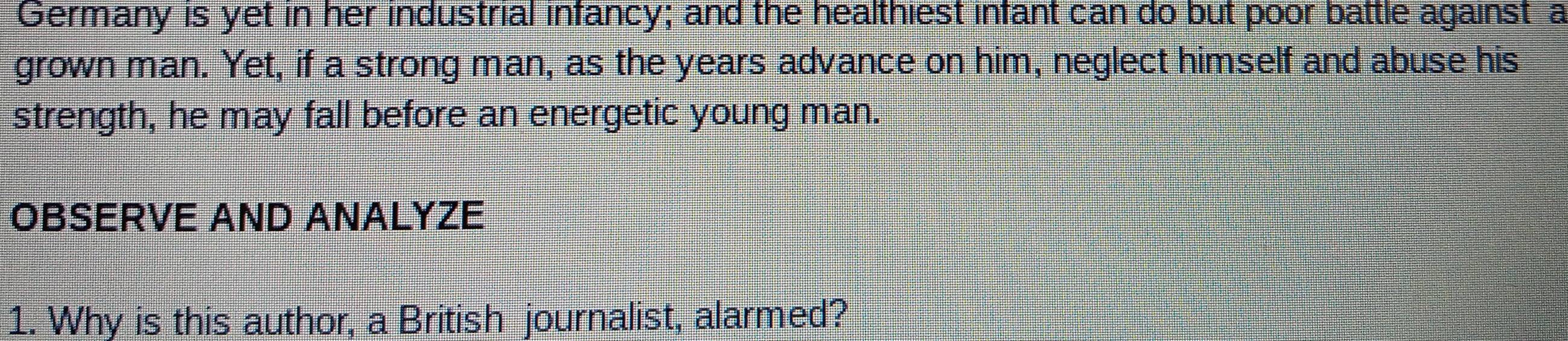 Germany is yet in her industrial infancy; and the healthiest infant can do but poor battle against a 
grown man. Yet, if a strong man, as the years advance on him, neglect himself and abuse his 
strength, he may fall before an energetic young man. 
OBSERVE AND ANALYZE 
1. Why is this author, a British journalist, alarmed?