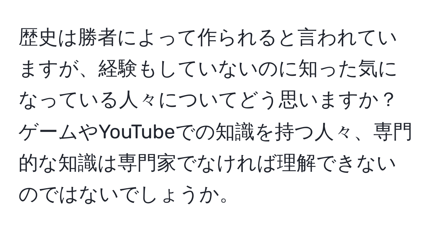 歴史は勝者によって作られると言われていますが、経験もしていないのに知った気になっている人々についてどう思いますか？ゲームやYouTubeでの知識を持つ人々、専門的な知識は専門家でなければ理解できないのではないでしょうか。