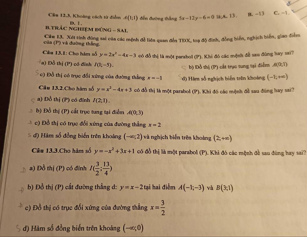 Khoảng cách từ điểm A(1;1) đến đường thằng 5x-12y-6=0 là;A. 13. B. −13 C. -1.
D. 1 .
B.TRÁC NGHIỆM ĐÚNG - SAI.
Câu 13. Xét tính đúng sai của các mệnh đề liên quan đến TĐX, toạ độ đinh, đồng biến, nghịch biến, giao điểm
của (P) và đường thẳng.
Câu 13.1: Cho hàm số y=2x^2-4x-3 có đồ thị là một parabol (P). Khi đó các mệnh đề sau đúng hay sai?
a) Đồ thị (P) có đỉnh I(1;-5). A(0;1)
b) Đồ thị (P) cất trục tung tại điểm
* c) Đồ thị có trục đối xứng của đường thẳng x=-1 d) Hàm số nghịch biến trên khoảng (-1;+∈fty )
Câu 13.2.Cho hàm số y=x^2-4x+3 có đồ thị là một parabol (P). Khi đó các mệnh đề sau đúng hay sai?
a) Đồ thị (P) có đinh I(2;1).
b) Đồ thị (P) cắt trục tung tại điểm A(0;3)
c) Đồ thị có trục đối xứng của đường thẳng x=2
d) Hàm số đồng biến trên khoảng (-∈fty ;2) và nghịch biến trên khoảng (2;+∈fty )
Câu 13.3.Cho hàm số y=-x^2+3x+1 có đồ thị là một parabol (P). Khi đó các mệnh đề sau đúng hay sai?
a) Đồ thị (P) có đinh I( 3/2 ; 13/4 )
b) Đồ thị (P) cắt đường thẳng d: y=x-2 tại hai điểm A(-1;-3) và B(3;1)
c) Đồ thị có trục đối xứng của đường thẳng x= 3/2 
d) Hàm số đồng biến trên khoảng (-∈fty ;0)