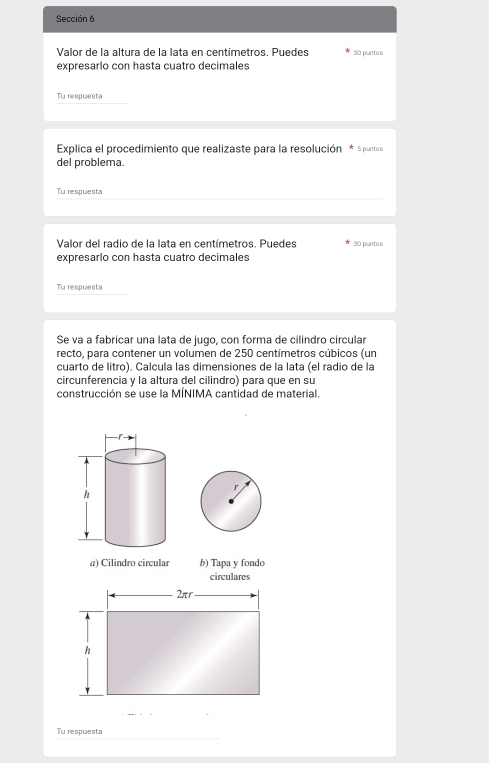 Sección 6 
Valor de la altura de la lata en centímetros. Puedes 90 puntos 
expresarlo con hasta cuatro decimales 
Tu respuesta 
Explica el procedimiento que realizaste para la resolución * 5 puntos 
del problema. 
Tu respuesta 
Valor del radio de la lata en centímetros. Puedes 90 puntos 
expresarlo con hasta cuatro decimales 
Tu respuesta 
Se va a fabricar una lata de jugo, con forma de cilindro circular 
recto, para contener un volumen de 250 centímetros cúbicos (un 
cuarto de litro). Calcula las dimensiones de la lata (el radio de la 
circunferencia y la altura del cilindro) para que en su 
construcción se use la MÍNIMA cantidad de material. 
a) Cilindro circular b) Tapa y fondo 
circulares
2πr
h 
Tu respuesta