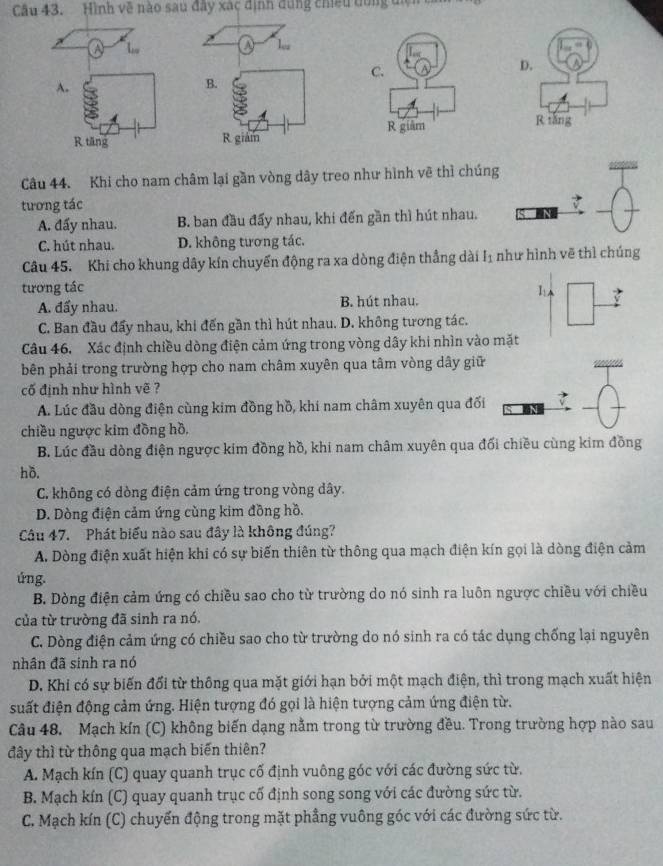 Hình về nào sau đây xác định dùng chiếu dùng điện
1
B.
R giám
Câu 44. Khi cho nam châm lại gần vòng dây treo như hình vẽ thì chúng
tương tác
A. đấy nhau. B. ban đầu đấy nhau, khi đến gần thì hút nhau.
C. hút nhau. D. không tương tác
Câu 45. Khi cho khung dây kín chuyến động ra xa dòng điện thẳng dài Iị như hình vẽ thì chúng
tương tác 1
A. đẩy nhau. B hút nhau.
C. Ban đầu đẩy nhau, khi đến gần thì hút nhau. D. không tương tác.
Câu 46. Xác định chiều dòng điện cảm ứng trong vòng dây khi nhìn vào mặt
bên phải trong trường hợp cho nam châm xuyên qua tâm vòng dây giữ
cố định như hình vẽ ?
A. Lúc đầu dòng điện cùng kim đồng hồ, khi nam châm xuyên qua đối
chiều ngược kim đồng hồ,
B. Lúc đầu dòng điện ngược kim đồng hồ, khi nam châm xuyên qua đối chiều cùng kim đồng
hồ.
C. không có dòng điện cảm ứng trong vòng dây.
D. Dòng điện cảm ứng cùng kim đồng hồ.
Câu 47. Phát biểu nào sau đây là không đúng?
A. Dòng điện xuất hiện khi có sự biến thiên từ thông qua mạch điện kín gọi là dòng điện cảm
úng.
B. Dòng điện cảm ứng có chiều sao cho từ trường do nó sinh ra luôn ngược chiều với chiều
của từ trường đã sinh ra nó.
C. Dòng điện cảm ứng có chiều sao cho từ trường do nó sinh ra có tác dụng chống lại nguyên
nhân đã sinh ra nó
D. Khi có sự biến đối từ thông qua mặt giới hạn bởi một mạch điện, thì trong mạch xuất hiện
suất điện động cảm ứng. Hiện tượng đó gọi là hiện tượng cảm ứng điện từ.
Câu 48. Mạch kín (C) không biến dạng nằm trong từ trường đều. Trong trường hợp nào sau
đây thì từ thông qua mạch biến thiên?
A. Mạch kín (C) quay quanh trục cố định vuông góc với các đường sức từ.
B. Mạch kín (C) quay quanh trục cố định song song với các đường sức từ.
C. Mạch kín (C) chuyến động trong mặt phẳng vuông góc với các đường sức từ.