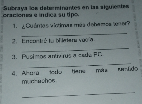 Subraya los determinantes en las siguientes 
oraciones e indica su tipo. 
1. ¿Cuántas víctimas más debemos tener? 
_ 
2. Encontré tu billetera vacía. 
_ 
3. Pusimos antivirus a cada PC. 
_ 
4. Ahora todo tiene más sentido 
muchachos. 
_