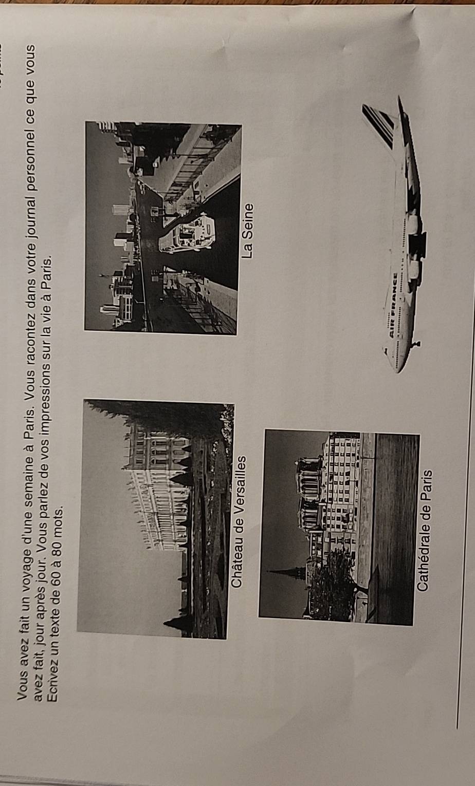 Vous avez fait un voyage d'une semaine à Paris. Vous racontez dans votre journal personnel ce que vous 
avez fait, jour après jour. Vous parlez de vos impressions sur la vie à Paris. 
Ecrivez un texte de 60 à 80 mots. 
Château de Versailles 
a Seine 
Paris