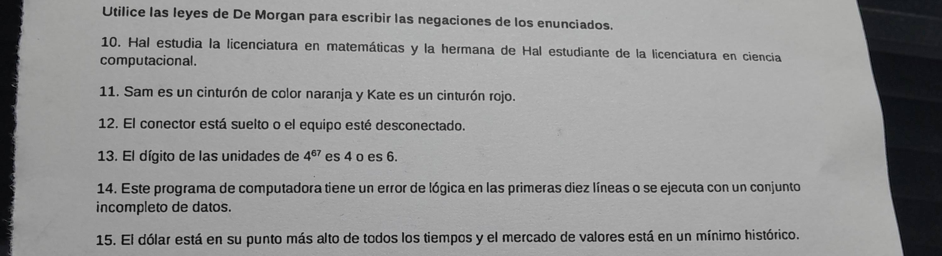 Utilice las leyes de De Morgan para escribir las negaciones de los enunciados. 
10. Hal estudia la licenciatura en matemáticas y la hermana de Hal estudiante de la licenciatura en ciencia 
computacional. 
11. Sam es un cinturón de color naranja y Kate es un cinturón rojo. 
12. El conector está suelto o el equipo esté desconectado. 
13. El dígito de las unidades de 4^(67) es 4 o es 6. 
14. Este programa de computadora tiene un error de lógica en las primeras diez líneas o se ejecuta con un conjunto 
incompleto de datos. 
15. El dólar está en su punto más alto de todos los tiempos y el mercado de valores está en un mínimo histórico.