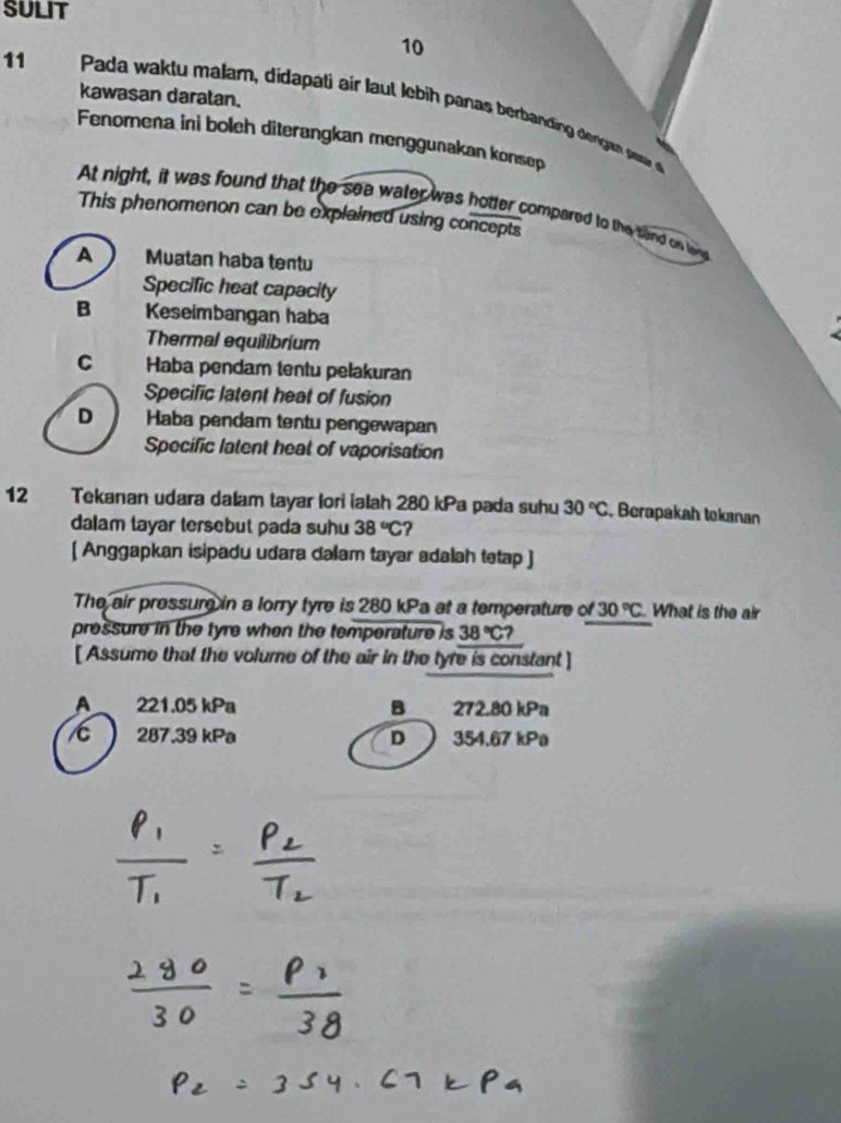 SULIT
11
10
kawasan daratan.
Pada waktu malam, didapati air laut lebih panas berbanding dengen pe 
Fenomena ini boleh diterangkan menggunakan konsep
At night, it was found that the sea water was hotter compared to the fand on lany
This phenomenon can be explained using concepts
A Muatan haba tentu
Specific heat capacity
B Keseimbangan haba
Thermal equilibrium
C Haba pendam tentu pelakuran
Specific latent heat of fusion
D  Haba pendam tentu pengewapan
Specific latent heat of vaporisation
12 Tekanan udara dalam tayar lori ialah 280 kPa pada suhu 30°C Berapakah tekanan
dalam tayar tersebut pada suhu 38°C ?
[ Anggapkan isipadu udara dalam tayar adalah tetap ]
The air pressure in a lorry tyre is 280 kPa at a temperature of 30°C. What is the air
pressure in the tyre when the temperature is 38°C? 
[ Assume that the volume of the air in the tyre is constant ]
A 221.05 kPa B . 272.80 kPa
287.39 kPa D 354.67 kPa