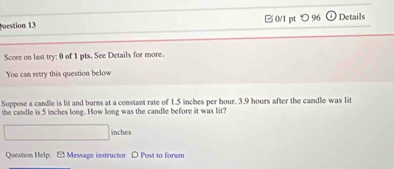 つ 96 ⓘDetails 
Score on last try: 0 of 1 pts. See Details for more. 
You can retry this question below 
Suppose a candle is lit and burns at a constant rate of 1.5 inches per hour. 3.9 hours after the candle was lit 
the candle is 5 inches long. How long was the candle before it was lit?
inches
Question Help: Message instructor D Post to forum