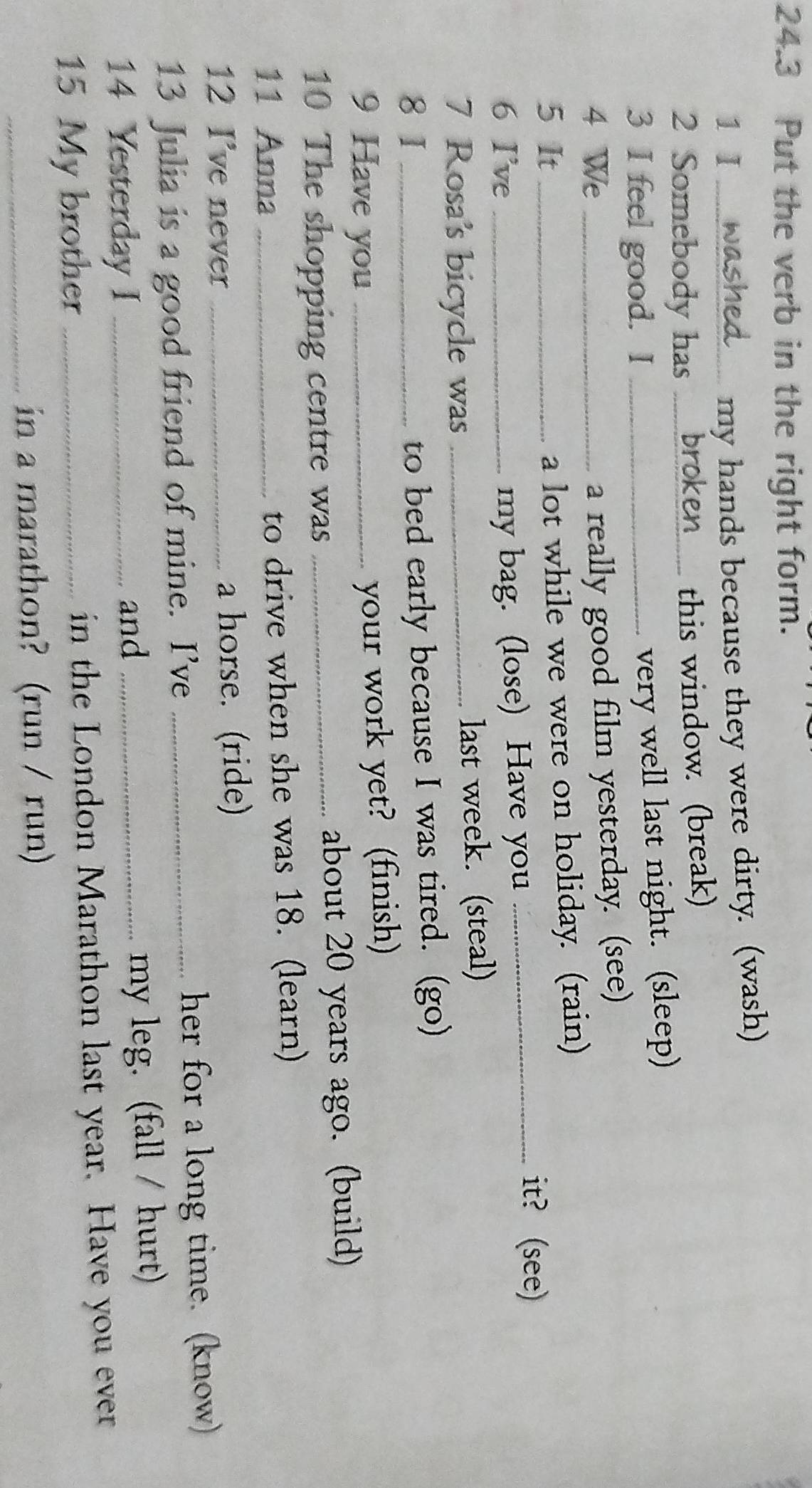 24.3 Put the verb in the right form. 
1 Ⅰ_ 
my hands because they were dirty. (wash) 
2 Somebody has _broken.... this window. (break) 
3 I feel good. I_ 
very well last night. (sleep) 
4 We_ 
a really good film yesterday. (see) 
a lot while we were on holiday. (rain) 
5 It _it? (see) 
6 I've _my bag. (lose) Have you_ 
7 Rosa's bicycle was _last week. (steal) 
8 I_ 
to bed early because I was tired. (go) 
9 Have you_ 
your work yet? (finish) 
10 The shopping centre was _about 20 years ago. (build) 
11 Anna _to drive when she was 18. (learn) 
12 I've never _a horse. (ride) 
13 Julia is a good friend of mine. I’ve _her for a long time. (know) 
14 Yesterday I _and _my leg. (fall / hurt) 
15 My brother _in the London Marathon last year. Have you ever 
_in a marathon? (run / run)