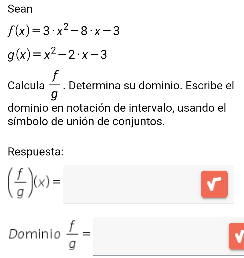 Sean
f(x)=3· x^2-8· x-3
g(x)=x^2-2· x-3
Calcula  f/g . Determina su dominio. Escribe el 
dominio en notación de intervalo, usando el 
símbolo de unión de conjuntos. 
Respuesta:
( f/g )(x)=_ 
Dominio  f/g =_ 