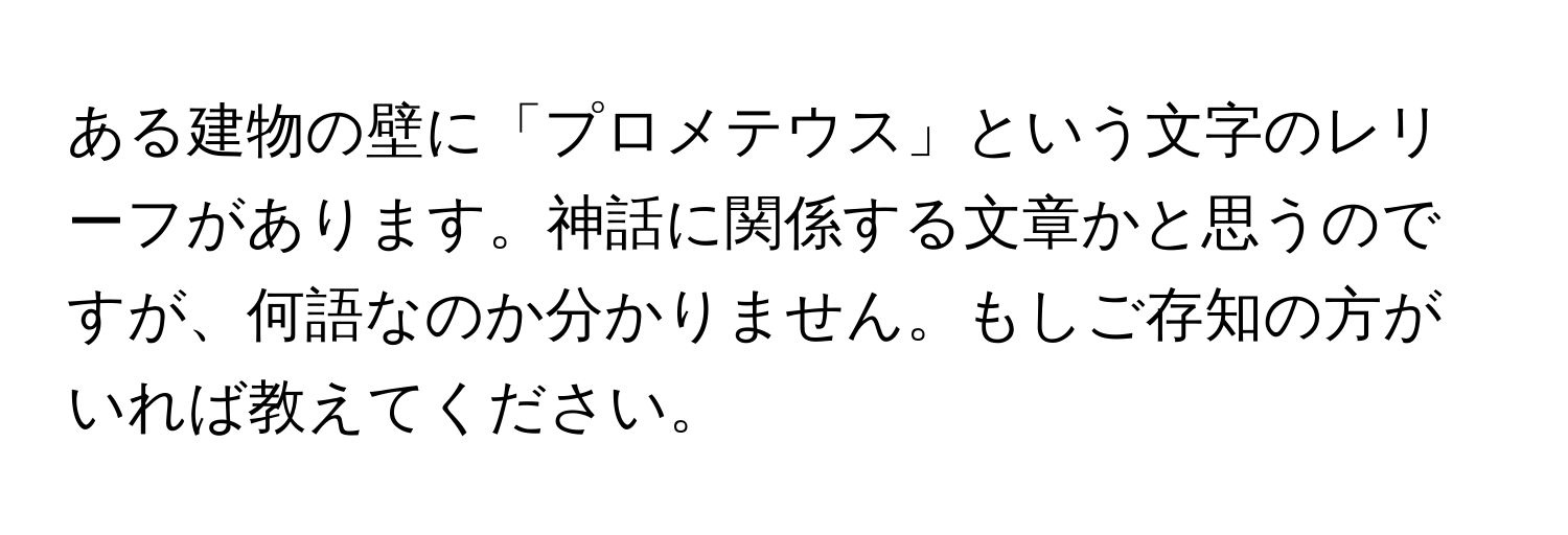 ある建物の壁に「プロメテウス」という文字のレリーフがあります。神話に関係する文章かと思うのですが、何語なのか分かりません。もしご存知の方がいれば教えてください。