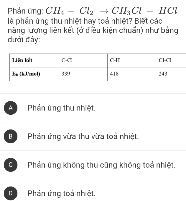 Phản ứng: CH_4+Cl_2to CH_3Cl+HCl
là phản ứng thu nhiệt hay toả nhiệt? Biết các
năng lượng liên kết (ở điều kiện chuẩn) như bảng
dưới đây:
A  Phản ứng thu nhiệt.
B  Phản ứng vừa thu vừa toả nhiệt.
C Phản ứng không thu cũng không toả nhiệt.
D  Phản ứng toả nhiệt.