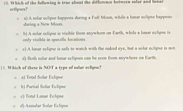 Which of the following is true about the difference between solar and lunar
eclipses?
a) A solar eclipse happens during a Full Moon, while a lunar eclipse happens
during a New Moon.
b) A solar eclipse is visible from anywhere on Earth, while a lunar eclipse is
only visible in specific locations.
c) A lunar eclipse is safe to watch with the naked eye, but a solar eclipse is not
d) Both solar and lunar eclipses can be seen from anywhere on Earth.
|]. Which of these is NOT a type of solar eclipse?
a) Total Solar Eclipse
b) Partial Solar Eclipse
c) Total Lunar Eclipse
d) Annular Solar Eclipse