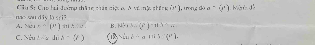 Cho hai đường thắng phân biệt a, b và mặt phẳng (P ), trong đó a^(wedge)(P) 1. Mệnh đề
nào sau đây là sai?
A. Nếu b^(wedge)(P) thì bparallel a. B. Nếu bparallel (P) thì b^(wedge)a.
C. Nếu bparallel a thì b^(wedge)(P). D. Nếu b^(wedge)a thì bparallel (P).