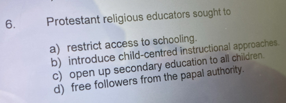 Protestant religious educators sought to 
a) restrict access to schooling. 
b) introduce child-centred instructional approaches. 
c) open up secondary education to all children. 
d) free followers from the papal authority.